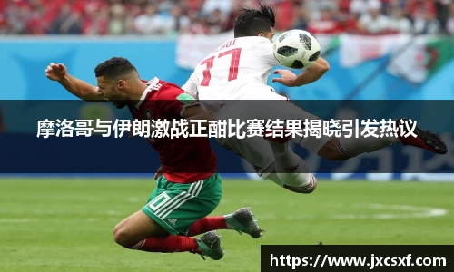 摩洛哥与伊朗激战正酣比赛结果揭晓引发热议